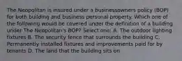 The Neopolitan is insured under a businessowners policy (BOP) for both building and business personal property. Which one of the following would be covered under the definition of a building under The Neopolitan's BOP? Select one: A. The outdoor lighting fixtures B. The security fence that surrounds the building C. Permanently installed fixtures and improvements paid for by tenants D. The land that the building sits on