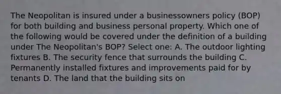 The Neopolitan is insured under a businessowners policy (BOP) for both building and business personal property. Which one of the following would be covered under the definition of a building under The Neopolitan's BOP? Select one: A. The outdoor lighting fixtures B. The security fence that surrounds the building C. Permanently installed fixtures and improvements paid for by tenants D. The land that the building sits on