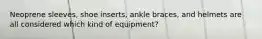 Neoprene sleeves, shoe inserts, ankle braces, and helmets are all considered which kind of equipment?