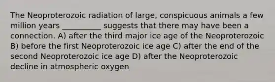 The Neoproterozoic radiation of large, conspicuous animals a few million years __________ suggests that there may have been a connection. A) after the third major ice age of the Neoproterozoic B) before the first Neoproterozoic ice age C) after the end of the second Neoproterozoic ice age D) after the Neoproterozoic decline in atmospheric oxygen