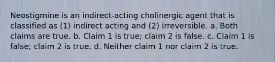 Neostigmine is an indirect-acting cholinergic agent that is classified as (1) indirect acting and (2) irreversible. a. Both claims are true. b. Claim 1 is true; claim 2 is false. c. Claim 1 is false; claim 2 is true. d. Neither claim 1 nor claim 2 is true.