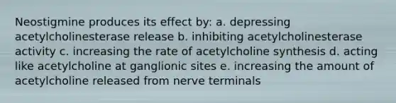 Neostigmine produces its effect by: a. depressing acetylcholinesterase release b. inhibiting acetylcholinesterase activity c. increasing the rate of acetylcholine synthesis d. acting like acetylcholine at ganglionic sites e. increasing the amount of acetylcholine released from nerve terminals