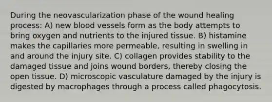 During the neovascularization phase of the wound healing process: A) new blood vessels form as the body attempts to bring oxygen and nutrients to the injured tissue. B) histamine makes the capillaries more permeable, resulting in swelling in and around the injury site. C) collagen provides stability to the damaged tissue and joins wound borders, thereby closing the open tissue. D) microscopic vasculature damaged by the injury is digested by macrophages through a process called phagocytosis.