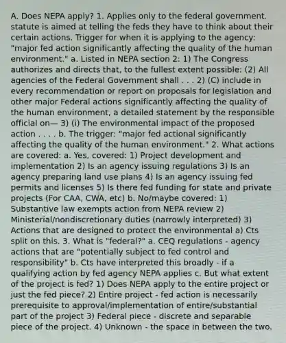 A. Does NEPA apply? 1. Applies only to the federal government. statute is aimed at telling the feds they have to think about their certain actions. Trigger for when it is applying to the agency: "major fed action significantly affecting the quality of the human environment." a. Listed in NEPA section 2: 1) The Congress authorizes and directs that, to the fullest extent possible: (2) All agencies of the Federal Government shall . . . 2) (C) include in every recommendation or report on proposals for legislation and other major Federal actions significantly affecting the quality of the human environment, a detailed statement by the responsible official on— 3) (i) The environmental impact of the proposed action . . . . b. The trigger: "major fed actional significantly affecting the quality of the human environment." 2. What actions are covered: a. Yes, covered: 1) Project development and implementation 2) Is an agency issuing regulations 3) Is an agency preparing land use plans 4) Is an agency issuing fed permits and licenses 5) Is there fed funding for state and private projects (For CAA, CWA, etc) b. No/maybe covered: 1) Substantive law exempts action from NEPA review 2) Ministerial/nondiscretionary duties (narrowly interpreted) 3) Actions that are designed to protect the environmental a) Cts split on this. 3. What is "federal?" a. CEQ regulations - agency actions that are "potentially subject to fed control and responsibility" b. Cts have interpreted this broadly - if a qualifying action by fed agency NEPA applies c. But what extent of the project is fed? 1) Does NEPA apply to the entire project or just the fed piece? 2) Entire project - fed action is necessarily prerequisite to approval/implementation of entire/substantial part of the project 3) Federal piece - discrete and separable piece of the project. 4) Unknown - the space in between the two.