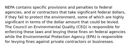 NEPA contains specific provisions and penalties to federal agencies, and or contractors that take significant federal dollars, if they fail to protect the environment, some of which are highly significant in terms of the dollar amount that could be levied. The Council on Environmental Quality (CEQ) is responsible for enforcing these laws and levying these fines on federal agencies while the Environmental Protection Agency (EPA) is responsible for levying fines against private contractors or businesses.