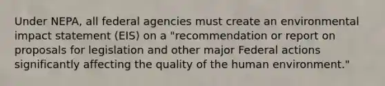 Under NEPA, all federal agencies must create an environmental impact statement (EIS) on a "recommendation or report on proposals for legislation and other major Federal actions significantly affecting the quality of the human environment."