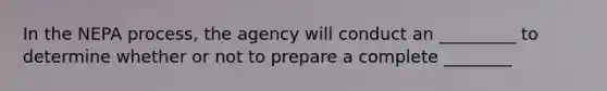 In the NEPA process, the agency will conduct an _________ to determine whether or not to prepare a complete ________