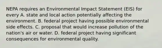 NEPA requires an Environmental Impact Statement (EIS) for every A. state and local action potentially affecting the environment. B. federal project having possible environmental side effects. C. proposal that would increase pollution of the nation's air or water. D. federal project having significant consequences for environmental quality.