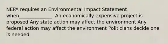 NEPA requires an Environmental Impact Statement when______________. An economically expensive project is proposed Any state action may affect the environment Any federal action may affect the environment Politicians decide one is needed