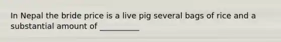 In Nepal the bride price is a live pig several bags of rice and a substantial amount of __________