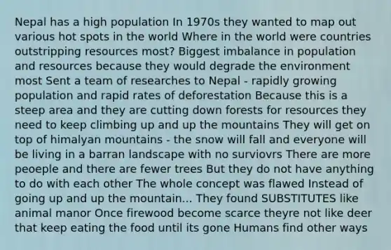 Nepal has a high population In 1970s they wanted to map out various hot spots in the world Where in the world were countries outstripping resources most? Biggest imbalance in population and resources because they would degrade the environment most Sent a team of researches to Nepal - rapidly growing population and rapid rates of deforestation Because this is a steep area and they are cutting down forests for resources they need to keep climbing up and up the mountains They will get on top of himalyan mountains - the snow will fall and everyone will be living in a barran landscape with no surviovrs There are more peoeple and there are fewer trees But they do not have anything to do with each other The whole concept was flawed Instead of going up and up the mountain... They found SUBSTITUTES like animal manor Once firewood become scarce theyre not like deer that keep eating the food until its gone Humans find other ways