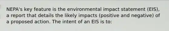 NEPA's key feature is the environmental impact statement (EIS), a report that details the likely impacts (positive and negative) of a proposed action. The intent of an EIS is to: