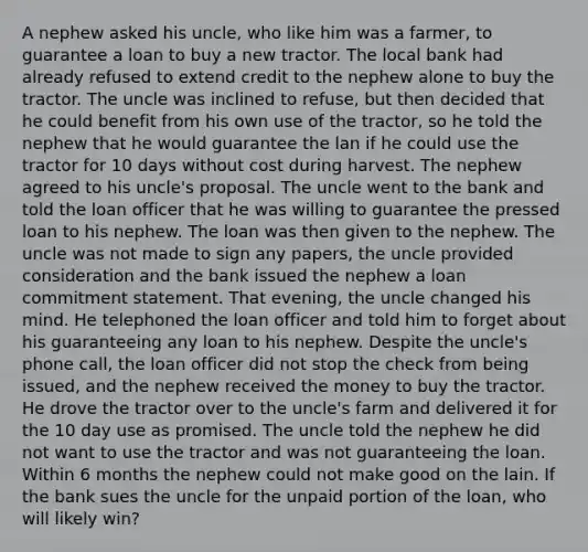 A nephew asked his uncle, who like him was a farmer, to guarantee a loan to buy a new tractor. The local bank had already refused to extend credit to the nephew alone to buy the tractor. The uncle was inclined to refuse, but then decided that he could benefit from his own use of the tractor, so he told the nephew that he would guarantee the lan if he could use the tractor for 10 days without cost during harvest. The nephew agreed to his uncle's proposal. The uncle went to the bank and told the loan officer that he was willing to guarantee the pressed loan to his nephew. The loan was then given to the nephew. The uncle was not made to sign any papers, the uncle provided consideration and the bank issued the nephew a loan commitment statement. That evening, the uncle changed his mind. He telephoned the loan officer and told him to forget about his guaranteeing any loan to his nephew. Despite the uncle's phone call, the loan officer did not stop the check from being issued, and the nephew received the money to buy the tractor. He drove the tractor over to the uncle's farm and delivered it for the 10 day use as promised. The uncle told the nephew he did not want to use the tractor and was not guaranteeing the loan. Within 6 months the nephew could not make good on the lain. If the bank sues the uncle for the unpaid portion of the loan, who will likely win?