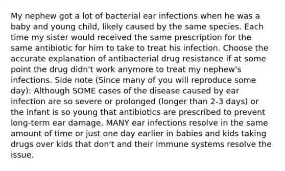 My nephew got a lot of bacterial ear infections when he was a baby and young child, likely caused by the same species. Each time my sister would received the same prescription for the same antibiotic for him to take to treat his infection. Choose the accurate explanation of antibacterial drug resistance if at some point the drug didn't work anymore to treat my nephew's infections. Side note (Since many of you will reproduce some day): Although SOME cases of the disease caused by ear infection are so severe or prolonged (longer than 2-3 days) or the infant is so young that antibiotics are prescribed to prevent long-term ear damage, MANY ear infections resolve in the same amount of time or just one day earlier in babies and kids taking drugs over kids that don't and their immune systems resolve the issue.