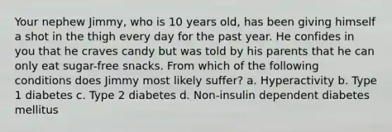 Your nephew Jimmy, who is 10 years old, has been giving himself a shot in the thigh every day for the past year. He confides in you that he craves candy but was told by his parents that he can only eat sugar-free snacks. From which of the following conditions does Jimmy most likely suffer? a. Hyperactivity b. Type 1 diabetes c. Type 2 diabetes d. Non-insulin dependent diabetes mellitus