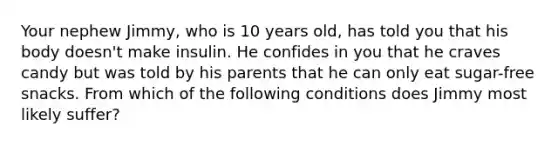 Your nephew Jimmy, who is 10 years old, has told you that his body doesn't make insulin. He confides in you that he craves candy but was told by his parents that he can only eat sugar-free snacks. From which of the following conditions does Jimmy most likely suffer?