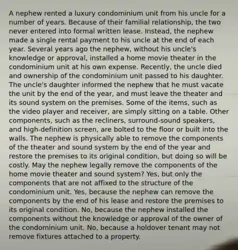 A nephew rented a luxury condominium unit from his uncle for a number of years. Because of their familial relationship, the two never entered into formal written lease. Instead, the nephew made a single rental payment to his uncle at the end of each year. Several years ago the nephew, without his uncle's knowledge or approval, installed a home movie theater in the condominium unit at his own expense. Recently, the uncle died and ownership of the condominium unit passed to his daughter. The uncle's daughter informed the nephew that he must vacate the unit by the end of the year, and must leave the theater and its sound system on the premises. Some of the items, such as the video player and receiver, are simply sitting on a table. Other components, such as the recliners, surround-sound speakers, and high-definition screen, are bolted to the floor or built into the walls. The nephew is physically able to remove the components of the theater and sound system by the end of the year and restore the premises to its original condition, but doing so will be costly. May the nephew legally remove the components of the home movie theater and sound system? Yes, but only the components that are not affixed to the structure of the condominium unit. Yes, because the nephew can remove the components by the end of his lease and restore the premises to its original condition. No, because the nephew installed the components without the knowledge or approval of the owner of the condominium unit. No, because a holdover tenant may not remove fixtures attached to a property.