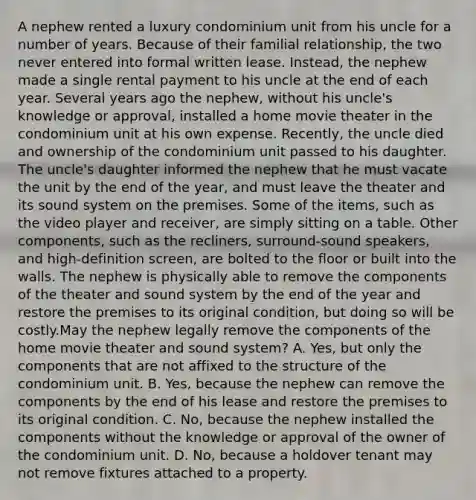 A nephew rented a luxury condominium unit from his uncle for a number of years. Because of their familial relationship, the two never entered into formal written lease. Instead, the nephew made a single rental payment to his uncle at the end of each year. Several years ago the nephew, without his uncle's knowledge or approval, installed a home movie theater in the condominium unit at his own expense. Recently, the uncle died and ownership of the condominium unit passed to his daughter. The uncle's daughter informed the nephew that he must vacate the unit by the end of the year, and must leave the theater and its sound system on the premises. Some of the items, such as the video player and receiver, are simply sitting on a table. Other components, such as the recliners, surround-sound speakers, and high-definition screen, are bolted to the floor or built into the walls. The nephew is physically able to remove the components of the theater and sound system by the end of the year and restore the premises to its original condition, but doing so will be costly.May the nephew legally remove the components of the home movie theater and sound system? A. Yes, but only the components that are not affixed to the structure of the condominium unit. B. Yes, because the nephew can remove the components by the end of his lease and restore the premises to its original condition. C. No, because the nephew installed the components without the knowledge or approval of the owner of the condominium unit. D. No, because a holdover tenant may not remove fixtures attached to a property.