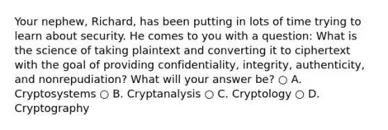 Your nephew, Richard, has been putting in lots of time trying to learn about security. He comes to you with a question: What is the science of taking plaintext and converting it to ciphertext with the goal of providing confidentiality, integrity, authenticity, and nonrepudiation? What will your answer be? ○ A. Cryptosystems ○ B. Cryptanalysis ○ C. Cryptology ○ D. Cryptography