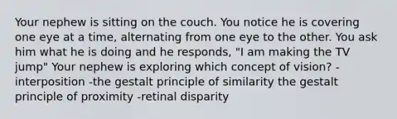 Your nephew is sitting on the couch. You notice he is covering one eye at a time, alternating from one eye to the other. You ask him what he is doing and he responds, "I am making the TV jump" Your nephew is exploring which concept of vision? -interposition -the gestalt principle of similarity the gestalt principle of proximity -retinal disparity