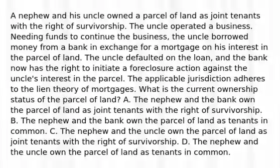 A nephew and his uncle owned a parcel of land as joint tenants with the right of survivorship. The uncle operated a business. Needing funds to continue the business, the uncle borrowed money from a bank in exchange for a mortgage on his interest in the parcel of land. The uncle defaulted on the loan, and the bank now has the right to initiate a foreclosure action against the uncle's interest in the parcel. The applicable jurisdiction adheres to the lien theory of mortgages. What is the current ownership status of the parcel of land? A. The nephew and the bank own the parcel of land as joint tenants with the right of survivorship. B. The nephew and the bank own the parcel of land as tenants in common. C. The nephew and the uncle own the parcel of land as joint tenants with the right of survivorship. D. The nephew and the uncle own the parcel of land as tenants in common.