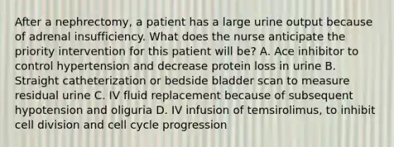 After a nephrectomy, a patient has a large urine output because of adrenal insufficiency. What does the nurse anticipate the priority intervention for this patient will be? A. Ace inhibitor to control hypertension and decrease protein loss in urine B. Straight catheterization or bedside bladder scan to measure residual urine C. IV fluid replacement because of subsequent hypotension and oliguria D. IV infusion of temsirolimus, to inhibit <a href='https://www.questionai.com/knowledge/kjHVAH8Me4-cell-division' class='anchor-knowledge'>cell division</a> and <a href='https://www.questionai.com/knowledge/keQNMM7c75-cell-cycle' class='anchor-knowledge'>cell cycle</a> progression