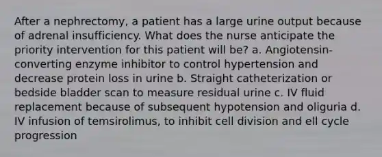 After a nephrectomy, a patient has a large urine output because of adrenal insufficiency. What does the nurse anticipate the priority intervention for this patient will be? a. Angiotensin-converting enzyme inhibitor to control hypertension and decrease protein loss in urine b. Straight catheterization or bedside bladder scan to measure residual urine c. IV fluid replacement because of subsequent hypotension and oliguria d. IV infusion of temsirolimus, to inhibit cell division and ell cycle progression