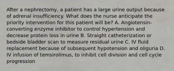 After a nephrectomy, a patient has a large urine output because of adrenal insufficiency. What does the nurse anticipate the priority intervention for this patient will be? A. Angiotensin-converting enzyme inhibitor to control hypertension and decrease protein loss in urine B. Straight catheterization or bedside bladder scan to measure residual urine C. IV fluid replacement because of subsequent hypotension and oliguria D. IV infusion of temsirolimus, to inhibit cell division and cell cycle progression