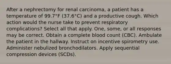 After a nephrectomy for renal carcinoma, a patient has a temperature of 99.7°F (37.6°C) and a productive cough. Which action would the nurse take to prevent respiratory complications? Select all that apply. One, some, or all responses may be correct. Obtain a complete blood count (CBC). Ambulate the patient in the hallway. Instruct on incentive spirometry use. Administer nebulized bronchodilators. Apply sequential compression devices (SCDs).