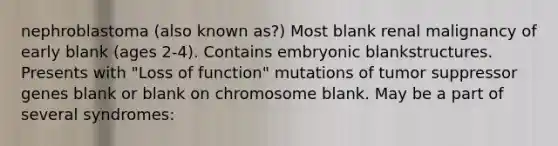 nephroblastoma (also known as?) Most blank renal malignancy of early blank (ages 2-4). Contains embryonic blankstructures. Presents with "Loss of function" mutations of tumor suppressor genes blank or blank on chromosome blank. May be a part of several syndromes: