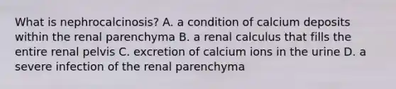 What is nephrocalcinosis? A. a condition of calcium deposits within the renal parenchyma B. a renal calculus that fills the entire renal pelvis C. excretion of calcium ions in the urine D. a severe infection of the renal parenchyma