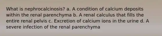 What is nephrocalcinosis? a. A condition of calcium deposits within the renal parenchyma b. A renal calculus that fills the entire renal pelvis c. Excretion of calcium ions in the urine d. A severe infection of the renal parenchyma