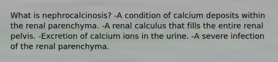 What is nephrocalcinosis? -A condition of calcium deposits within the renal parenchyma. -A renal calculus that fills the entire renal pelvis. -Excretion of calcium ions in the urine. -A severe infection of the renal parenchyma.