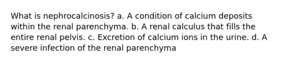 What is nephrocalcinosis? a. A condition of calcium deposits within the renal parenchyma. b. A renal calculus that fills the entire renal pelvis. c. Excretion of calcium ions in the urine. d. A severe infection of the renal parenchyma