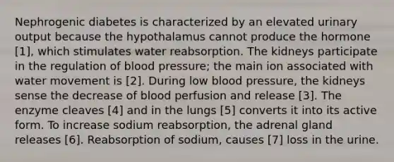 Nephrogenic diabetes is characterized by an elevated urinary output because the hypothalamus cannot produce the hormone [1], which stimulates water reabsorption. The kidneys participate in the regulation of blood pressure; the main ion associated with water movement is [2]. During low blood pressure, the kidneys sense the decrease of blood perfusion and release [3]. The enzyme cleaves [4] and in the lungs [5] converts it into its active form. To increase sodium reabsorption, the adrenal gland releases [6]. Reabsorption of sodium, causes [7] loss in the urine.