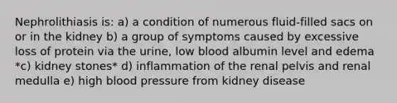 Nephrolithiasis is: a) a condition of numerous fluid-filled sacs on or in the kidney b) a group of symptoms caused by excessive loss of protein via the urine, low blood albumin level and edema *c) kidney stones* d) inflammation of the renal pelvis and renal medulla e) high blood pressure from kidney disease