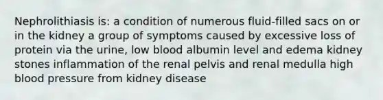 Nephrolithiasis is: a condition of numerous fluid-filled sacs on or in the kidney a group of symptoms caused by excessive loss of protein via the urine, low blood albumin level and edema kidney stones inflammation of the renal pelvis and renal medulla high blood pressure from kidney disease