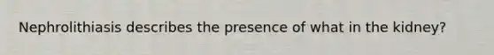 Nephrolithiasis describes the presence of what in the kidney?