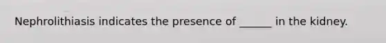 Nephrolithiasis indicates the presence of ______ in the kidney.