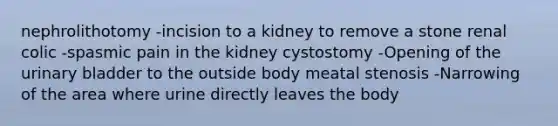 nephrolithotomy -incision to a kidney to remove a stone renal colic -spasmic pain in the kidney cystostomy -Opening of the urinary bladder to the outside body meatal stenosis -Narrowing of the area where urine directly leaves the body