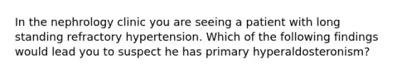 In the nephrology clinic you are seeing a patient with long standing refractory hypertension. Which of the following findings would lead you to suspect he has primary hyperaldosteronism?