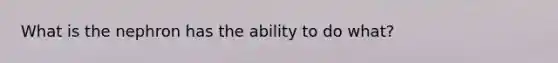 What is the nephron has the ability to do what?