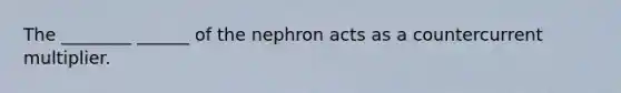 The ________ ______ of the nephron acts as a countercurrent multiplier.