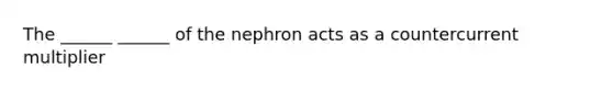 The ______ ______ of the nephron acts as a countercurrent multiplier