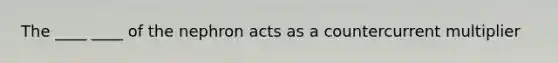 The ____ ____ of the nephron acts as a countercurrent multiplier