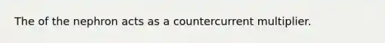 The of the nephron acts as a countercurrent multiplier.