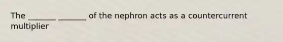 The _______ _______ of the nephron acts as a countercurrent multiplier