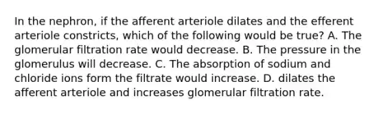 In the nephron, if the afferent arteriole dilates and the efferent arteriole constricts, which of the following would be true? A. The glomerular filtration rate would decrease. B. The pressure in the glomerulus will decrease. C. The absorption of sodium and chloride ions form the filtrate would increase. D. dilates the afferent arteriole and increases glomerular filtration rate.