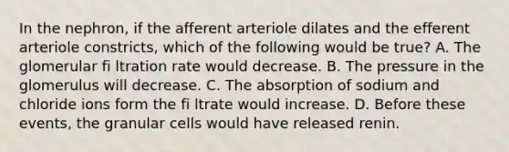 In the nephron, if the afferent arteriole dilates and the efferent arteriole constricts, which of the following would be true? A. The glomerular fi ltration rate would decrease. B. The pressure in the glomerulus will decrease. C. The absorption of sodium and chloride ions form the fi ltrate would increase. D. Before these events, the granular cells would have released renin.