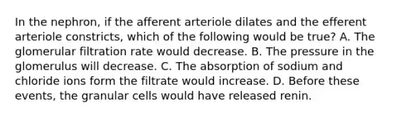 In the nephron, if the afferent arteriole dilates and the efferent arteriole constricts, which of the following would be true? A. The glomerular filtration rate would decrease. B. The pressure in the glomerulus will decrease. C. The absorption of sodium and chloride ions form the filtrate would increase. D. Before these events, the granular cells would have released renin.